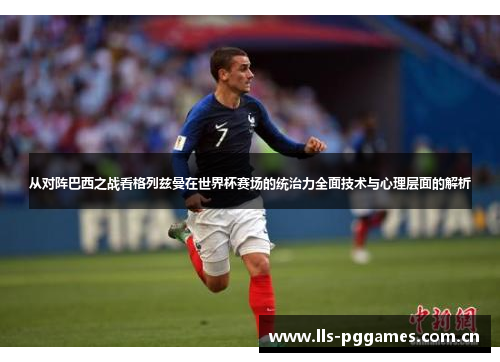 从对阵巴西之战看格列兹曼在世界杯赛场的统治力全面技术与心理层面的解析
