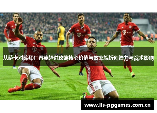 从萨卡对阵拜仁看英超进攻端核心价值与效率解析创造力与战术影响