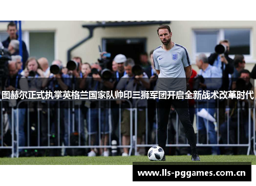 图赫尔正式执掌英格兰国家队帅印三狮军团开启全新战术改革时代