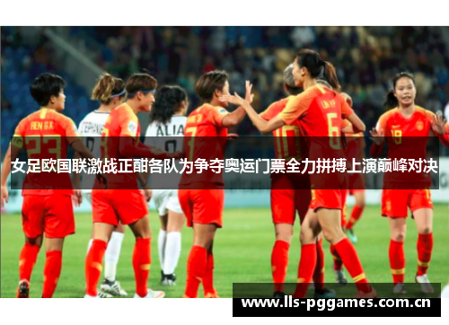 女足欧国联激战正酣各队为争夺奥运门票全力拼搏上演巅峰对决